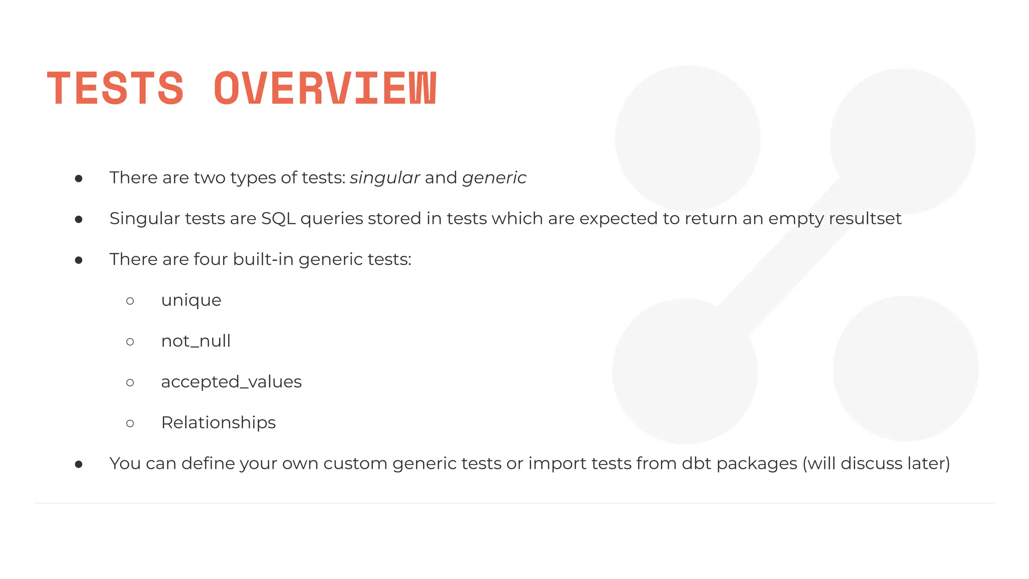 TESTS OVERVIEW
● There are two types of tests: singular and generic
● Singular tests are SQL queries stored in tests which are expected to return an empty resultset
● There are four built-in generic tests:
○ unique
○ not_null
○ accepted_values
○ Relationships
● You can deﬁne your own custom generic tests or import tests from dbt packages (will discuss later)
 