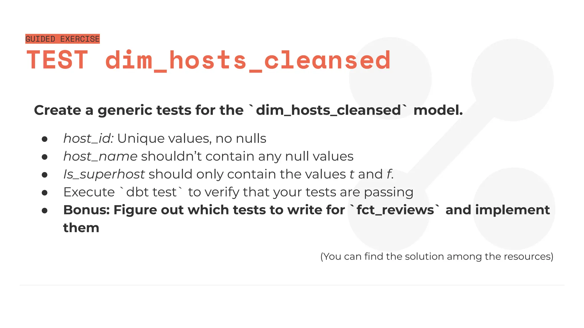 GUIDED EXERCISE
TEST dim_hosts_cleansed
Create a generic tests for the `dim_hosts_cleansed` model.
● host_id: Unique values, no nulls
● host_name shouldn’t contain any null values
● Is_superhost should only contain the values t and f.
● Execute `dbt test` to verify that your tests are passing
● Bonus: Figure out which tests to write for `fct_reviews` and implement
them
(You can ﬁnd the solution among the resources)
 