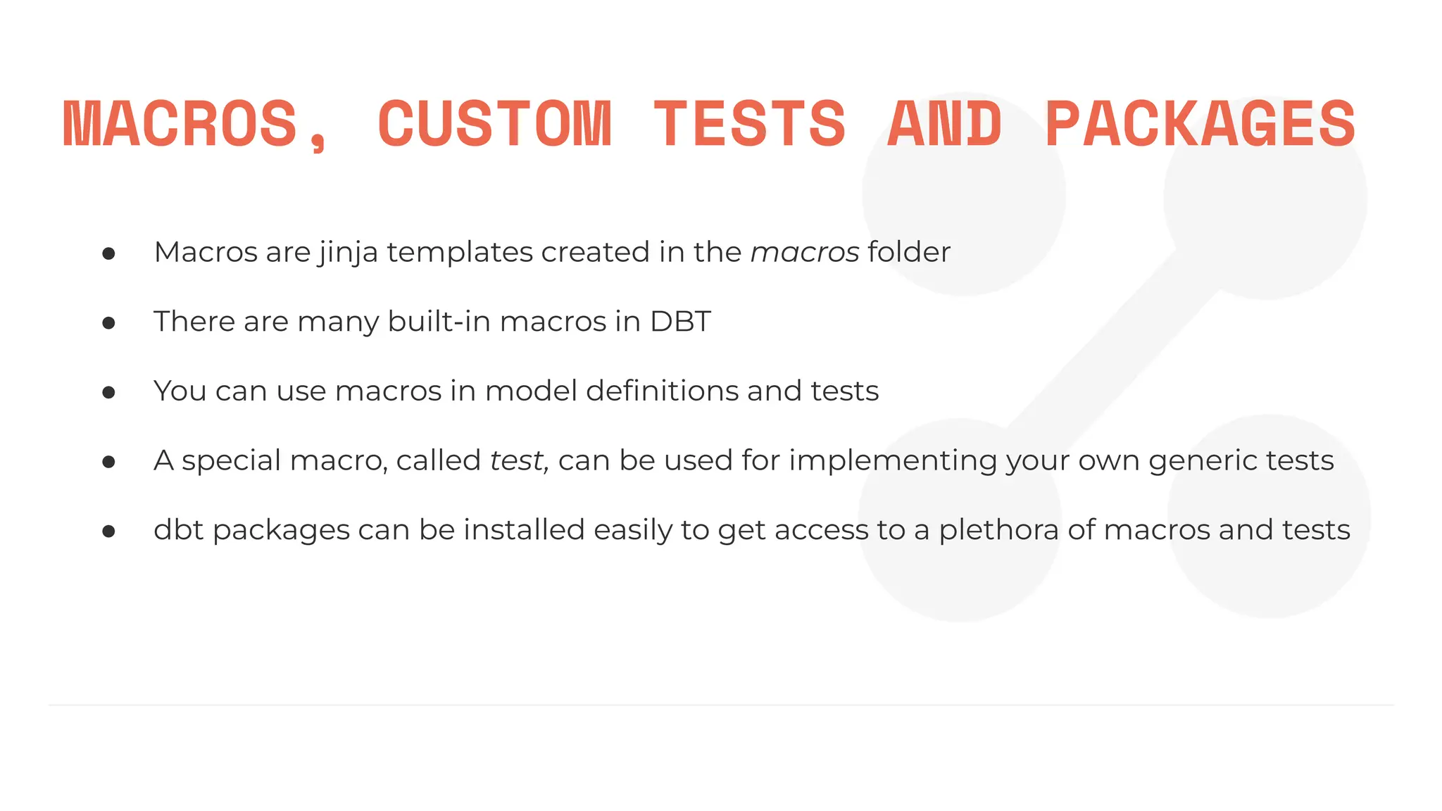 MACROS, CUSTOM TESTS AND PACKAGES
● Macros are jinja templates created in the macros folder
● There are many built-in macros in DBT
● You can use macros in model deﬁnitions and tests
● A special macro, called test, can be used for implementing your own generic tests
● dbt packages can be installed easily to get access to a plethora of macros and tests
 