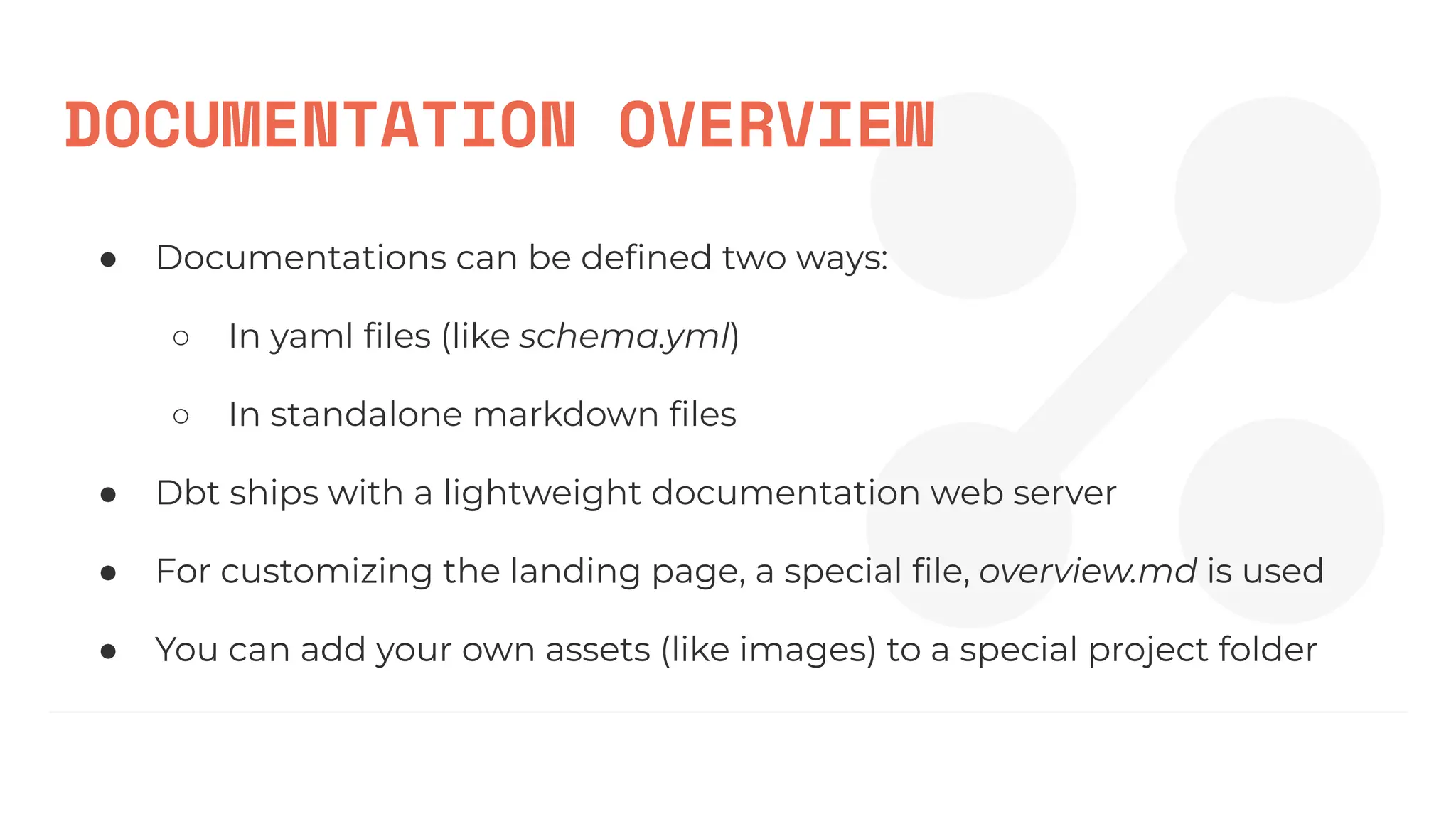 DOCUMENTATION OVERVIEW
● Documentations can be deﬁned two ways:
○ In yaml ﬁles (like schema.yml)
○ In standalone markdown ﬁles
● Dbt ships with a lightweight documentation web server
● For customizing the landing page, a special ﬁle, overview.md is used
● You can add your own assets (like images) to a special project folder
 