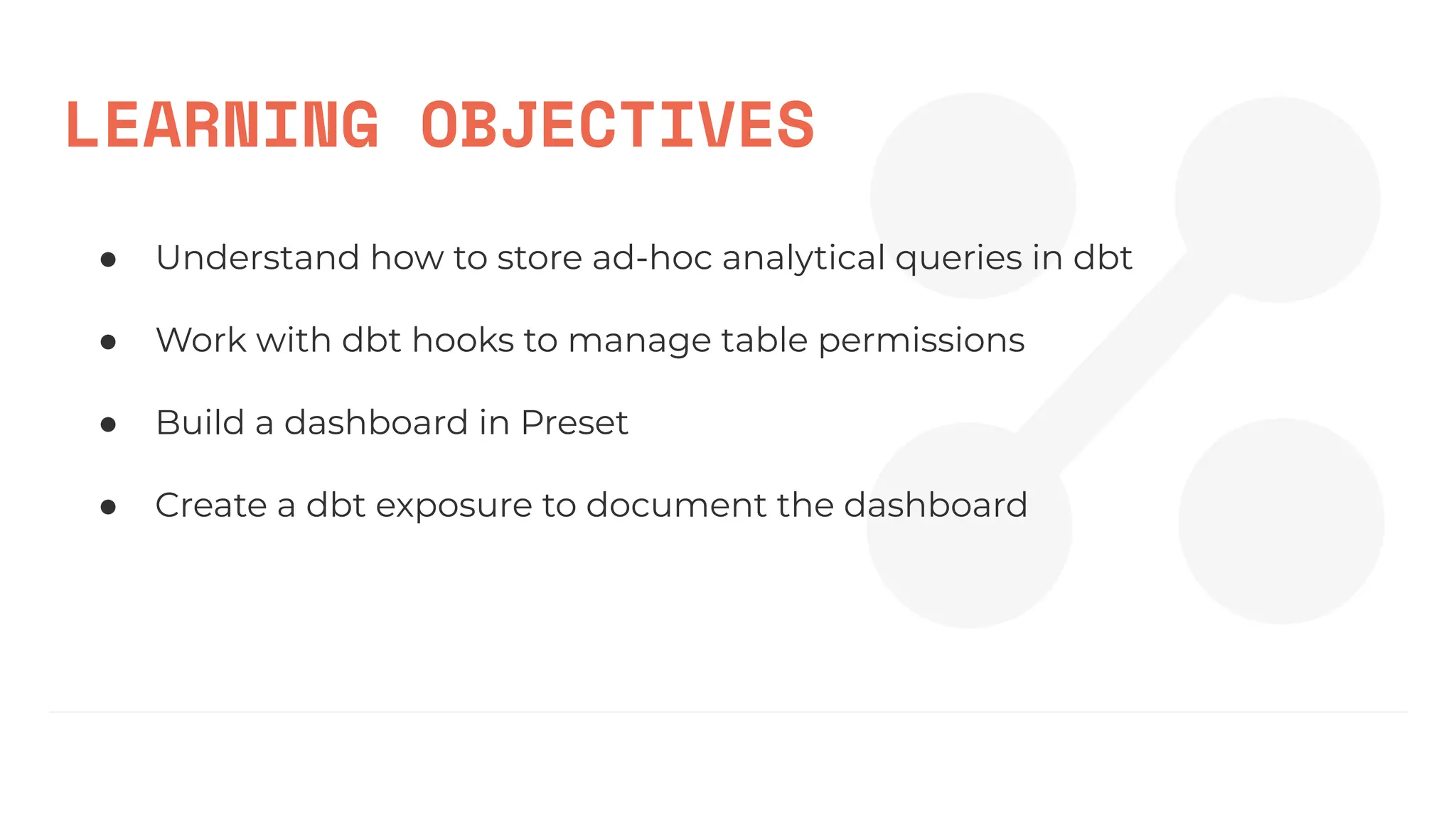 LEARNING OBJECTIVES
● Understand how to store ad-hoc analytical queries in dbt
● Work with dbt hooks to manage table permissions
● Build a dashboard in Preset
● Create a dbt exposure to document the dashboard
 