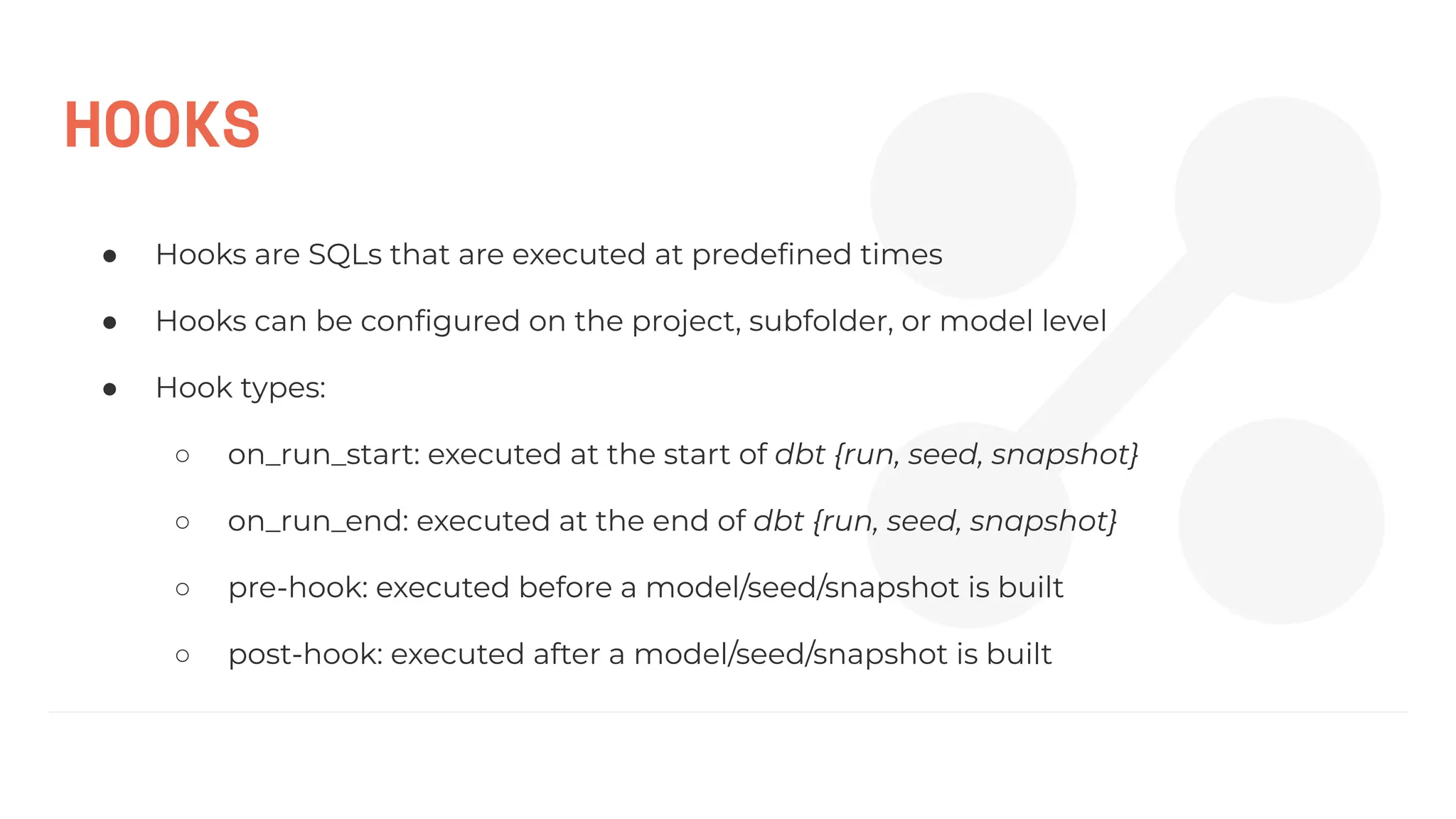 HOOKS
● Hooks are SQLs that are executed at predeﬁned times
● Hooks can be conﬁgured on the project, subfolder, or model level
● Hook types:
○ on_run_start: executed at the start of dbt {run, seed, snapshot}
○ on_run_end: executed at the end of dbt {run, seed, snapshot}
○ pre-hook: executed before a model/seed/snapshot is built
○ post-hook: executed after a model/seed/snapshot is built
 