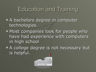 Education and Training A bachelors degree in computer technologies. Most companies look for people who have had experience with computers in high school  A college degree is not necessary but is helpful.  