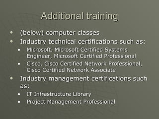 Additional training (below) computer classes Industry technical certifications such as: Microsoft. Microsoft Certified Systems Engineer, Microsoft Certified Professional Cisco. Cisco Certified Network Professional, Cisco Certified Network Associate  Industry management certifications such as: IT Infrastructure Library Project Management Professional  