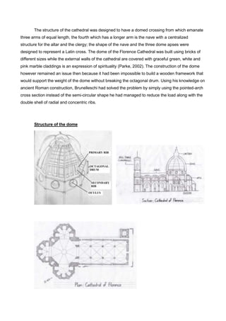 The structure of the cathedral was designed to have a domed crossing from which emanate
three arms of equal length, the fourth which has a longer arm is the nave with a centralized
structure for the altar and the clergy; the shape of the nave and the three dome apses were
designed to represent a Latin cross. The dome of the Florence Cathedral was built using bricks of
different sizes while the external walls of the cathedral are covered with graceful green, white and
pink marble claddings is an expression of spirituality (Parke, 2002). The construction of the dome
however remained an issue then because it had been impossible to build a wooden framework that
would support the weight of the dome without breaking the octagonal drum. Using his knowledge on
ancient Roman construction, Brunelleschi had solved the problem by simply using the pointed-arch
cross section instead of the semi-circular shape he had managed to reduce the load along with the
double shell of radial and concentric ribs.
Structure of the dome
 