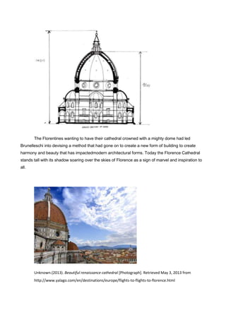 The Florentines wanting to have their cathedral crowned with a mighty dome had led
Brunelleschi into devising a method that had gone on to create a new form of building to create
harmony and beauty that has impactedmodern architectural forms. Today the Florence Cathedral
stands tall with its shadow soaring over the skies of Florence as a sign of marvel and inspiration to
all.
Unknown.(2013). Beautiful renaissance cathedral [Photograph]. Retrieved May 3, 2013 from
http://www.yalago.com/en/destinations/europe/flights-to-flights-to-florence.html
 