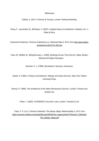 References
Catling, C. (2011). Florence & Tuscany. London: Dorling Kindersley.
Ching, F., Jarzombek, M., &Prakash, V. (2007). A global history of architecture. Hoboken, N.J: J.
Wiley & Sons.
Essential Architecture- Florence Cathedral.(n.d.). Retrieved May 3, 2013, from http://www.italian-
architecture.info/FL/FL-002.htm
Fazio, M., Moffett, M., &Wodenhouse, L. (2009). Buildings Across Time (3rd ed.). Mass, Boston:
McGraw-Hill Higher Education.
Garntner, P. J. (1998). Brunelleschi. Germany: Konemann.
Kostof, S. (1959). A history of architecture: Settings and rituals (2nd ed.). New York: Oxford
University Press.
Murray, P. (1986). The architecture of the Italian Renaissance (3rd ed.). London: Thames and
Hudson Ltd.
Parke, T. (2002). FLORENCE A city with a view. London: Tauris& Co Ltd.
Toker, F. K. (n.d.). Florence Cathedral: The Design Stage. Retrieved May 2, 2013, from
https://courses.marlboro.edu/pluginfile.php/32835/mod_page/content/1/Florence_Cathedral-
The_Design_Stage.pdf
 
