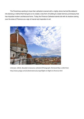 The Florentines wanting to have their cathedral crowned with a mighty dome had led Brunelleschi
into devising a method that had gone on to create a new form of building to create harmony and beauty that
has impacted modern architectural forms. Today the Florence Cathedral stands tall with its shadow soaring
over the skies of Florence as a sign of marvel and inspiration to all.
Unknown. (2013). Beautiful renaissance cathedral [Photograph]. Retrieved May 3, 2013 from
http://www.yalago.com/en/destinations/europe/flights-to-flights-to-florence.html
 