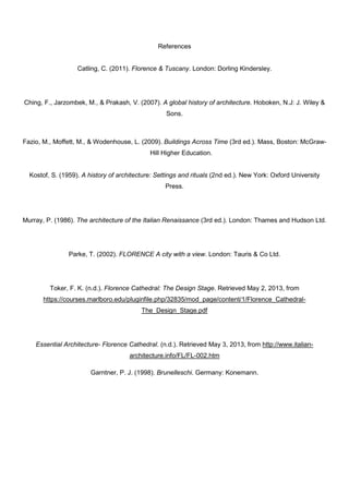 References
Catling, C. (2011). Florence & Tuscany. London: Dorling Kindersley.
Ching, F., Jarzombek, M., & Prakash, V. (2007). A global history of architecture. Hoboken, N.J: J. Wiley &
Sons.
Fazio, M., Moffett, M., & Wodenhouse, L. (2009). Buildings Across Time (3rd ed.). Mass, Boston: McGraw-
Hill Higher Education.
Kostof, S. (1959). A history of architecture: Settings and rituals (2nd ed.). New York: Oxford University
Press.
Murray, P. (1986). The architecture of the Italian Renaissance (3rd ed.). London: Thames and Hudson Ltd.
Parke, T. (2002). FLORENCE A city with a view. London: Tauris & Co Ltd.
Toker, F. K. (n.d.). Florence Cathedral: The Design Stage. Retrieved May 2, 2013, from
https://courses.marlboro.edu/pluginfile.php/32835/mod_page/content/1/Florence_Cathedral-
The_Design_Stage.pdf
Essential Architecture- Florence Cathedral. (n.d.). Retrieved May 3, 2013, from http://www.italian-
architecture.info/FL/FL-002.htm
Garntner, P. J. (1998). Brunelleschi. Germany: Konemann.
 
