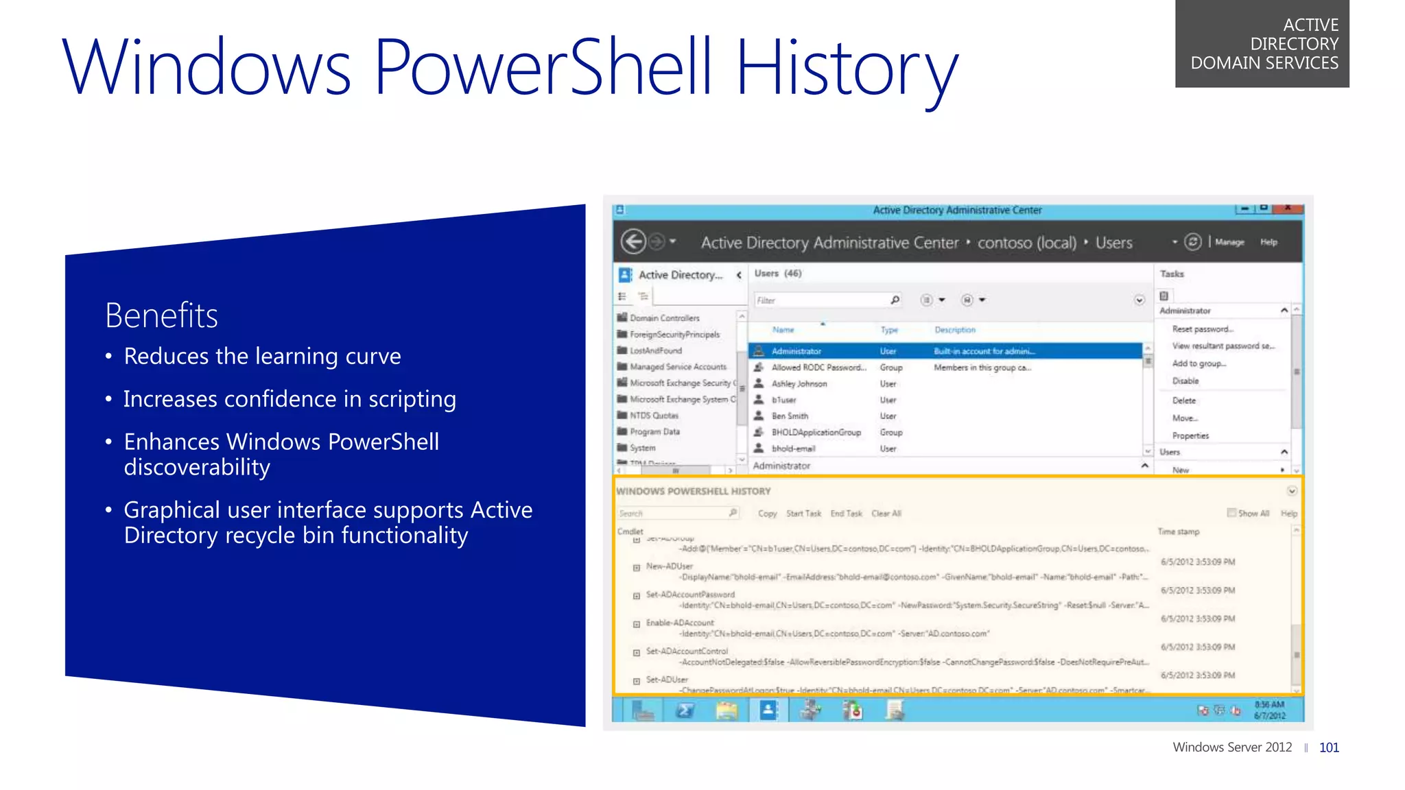 ACTIVE
                                                  DIRECTORY
                                             DOMAIN SERVICES




Benefits
• Reduces the learning curve
• Increases confidence in scripting
• Enhances Windows PowerShell
  discoverability
• Graphical user interface supports Active
  Directory recycle bin functionality




                                                          101
 