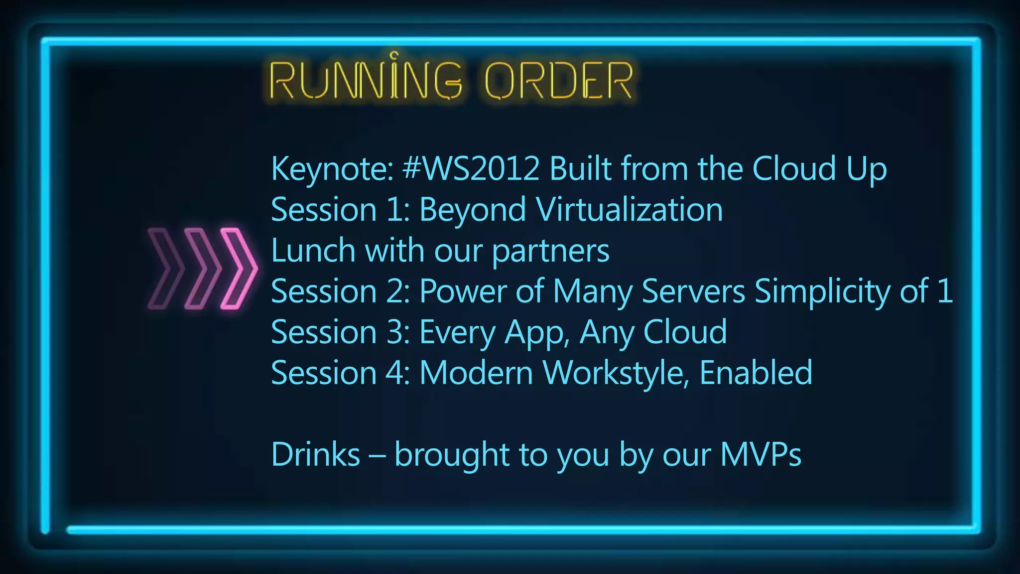 Keynote: #WS2012 Built from the Cloud Up
Session 1: Beyond Virtualization
Lunch with our partners
Session 2: Power of Many Servers Simplicity of 1
Session 3: Every App, Any Cloud
Session 4: Modern Workstyle, Enabled

Drinks – brought to you by our MVPs
 