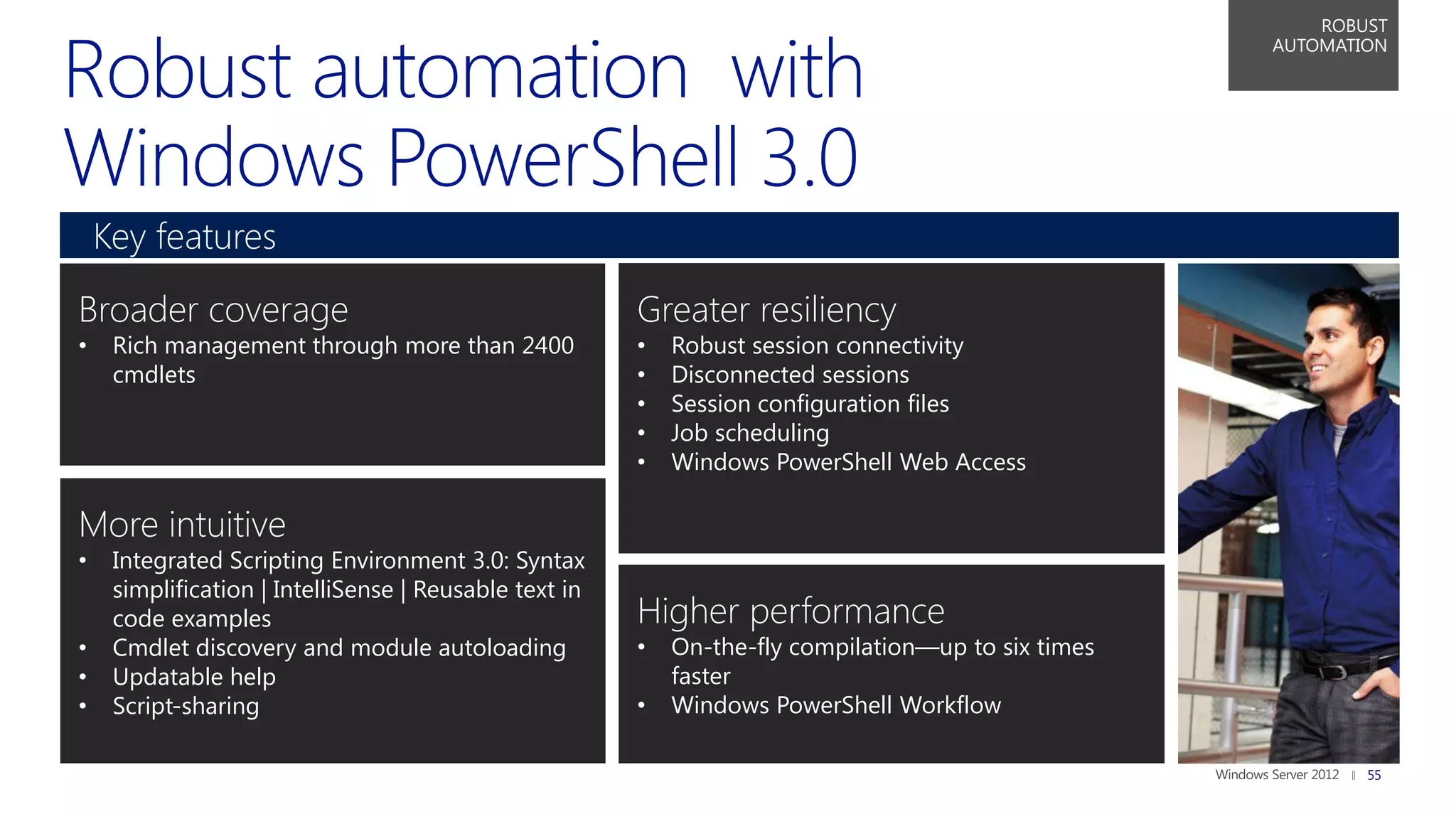 ROBUST
                                                                                                     AUTOMATION




    Key features

Broader coverage                                        Greater resiliency
•    Rich management through more than 2400             •   Robust session connectivity
     cmdlets                                            •   Disconnected sessions
                                                        •   Session configuration files
                                                        •   Job scheduling
                                                        •   Windows PowerShell Web Access

More intuitive
•    Integrated Scripting Environment 3.0: Syntax
     simplification | IntelliSense | Reusable text in
     code examples                                      Higher performance
•    Cmdlet discovery and module autoloading            •   On-the-fly compilation—up to six times
•    Updatable help                                         faster
•    Script-sharing                                     •   Windows PowerShell Workflow

                                                                                                             55
 
