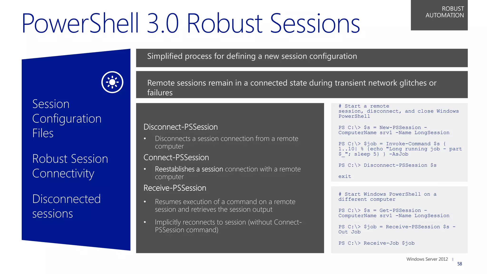 ROBUST
                                                                                                       AUTOMATION




                     Simplified process for defining a new session configuration


                     Remote sessions remain in a connected state during transient network glitches or
                     failures
Session                                                                     # Start a remote
                                                                            session, disconnect, and close Windows
Configuration                                                               PowerShell

                 Disconnect-PSSession
Files
                                                                            PS C:> $s = New-PSSession -
                                                                            ComputerName srv1 -Name LongSession
                 •     Disconnects a session connection from a remote
                                                                            PS C:> $job = Invoke-Command $s {
                       computer                                             1..10| % {echo "Long running job - part

Robust Session
                                                                            $_"; sleep 5} } -AsJob
                 Connect-PSSession
                                                                            PS C:> Disconnect-PSSession $s
                       Reestablishes a session connection with a remote
Connectivity     •
                       computer                                             exit

                 Receive-PSSession
Disconnected
                                                                            # Start Windows PowerShell on a
                                                                            different computer
                 •     Resumes execution of a command on a remote
                       session and retrieves the session output
sessions                                                                    PS C:> $s = Get-PSSession -
                                                                            ComputerName srv1 -Name LongSession
                 •     Implicitly reconnects to session (without Connect-
                                                                            PS C:> $job = Receive-PSSession $s -
                       PSSession command)                                   Out Job

                                                                            PS C:> Receive-Job $job


                                                                                                                    58
 
