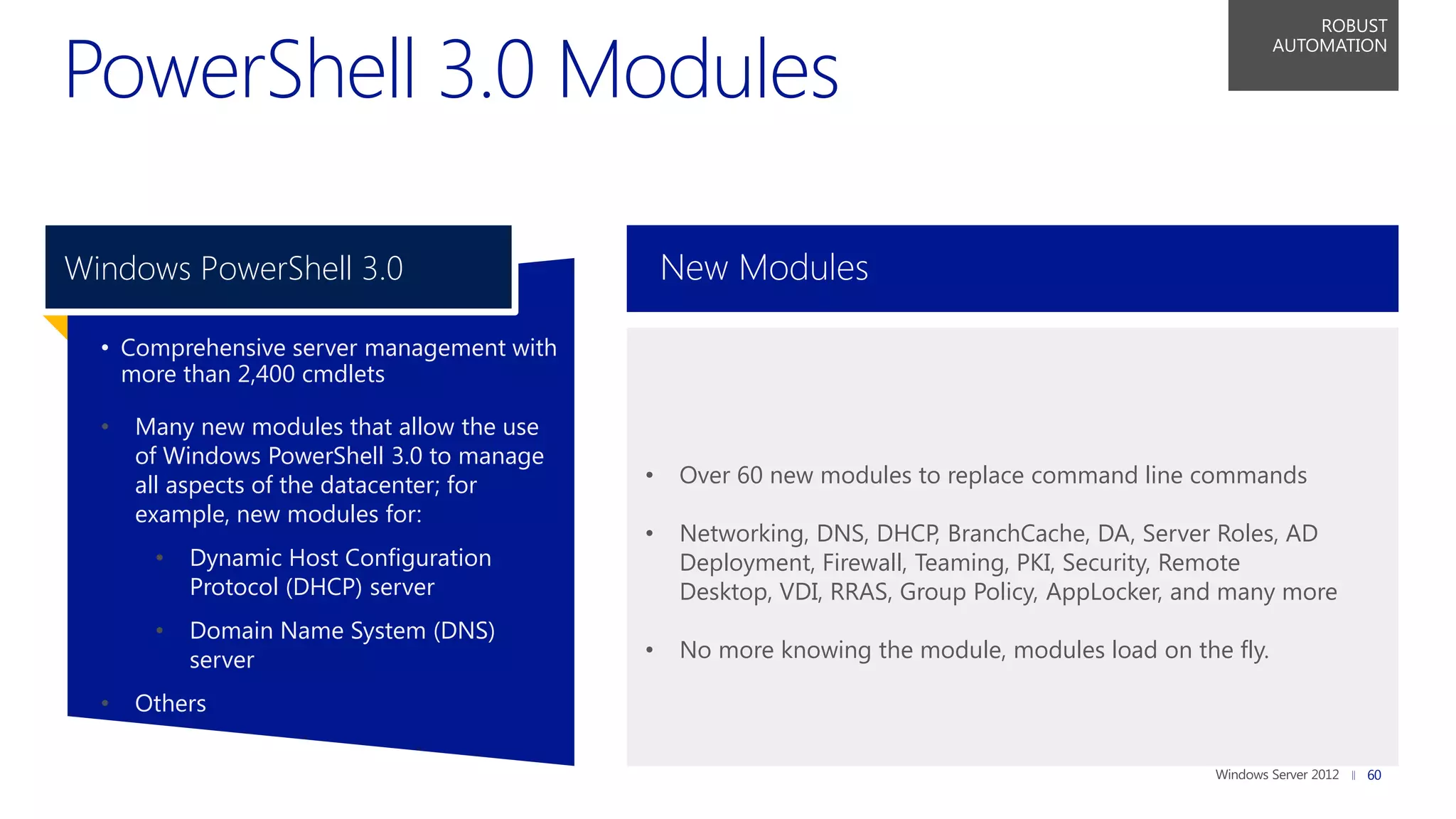 PowerShell 3.0 Modules
                                                                                                            ROBUST
                                                                                                        AUTOMATION




Windows PowerShell 3.0                          New Modules

  • Comprehensive server management with
    more than 2,400 cmdlets

  •   Many new modules that allow the use
      of Windows PowerShell 3.0 to manage
      all aspects of the datacenter; for    •    Over 60 new modules to replace command line commands
      example, new modules for:
                                            •    Networking, DNS, DHCP, BranchCache, DA, Server Roles, AD
       •   Dynamic Host Configuration            Deployment, Firewall, Teaming, PKI, Security, Remote
           Protocol (DHCP) server                Desktop, VDI, RRAS, Group Policy, AppLocker, and many more
       •   Domain Name System (DNS)
           server                           •    No more knowing the module, modules load on the fly.

  •   Others

                                                                                                                60
 