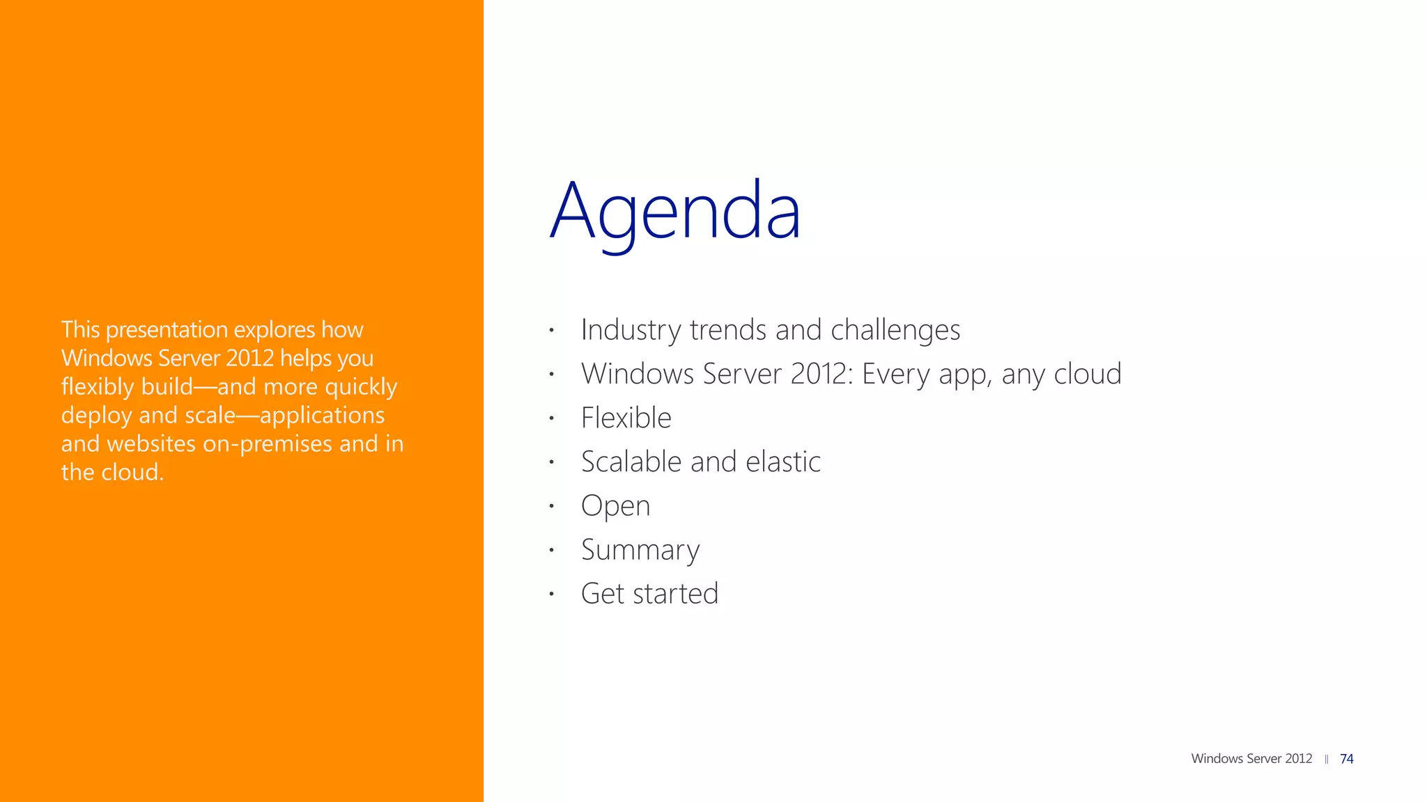This presentation explores how     Industry trends and challenges
Windows Server 2012 helps you
flexibly build—and more quickly    Windows Server 2012: Every app, any cloud
deploy and scale—applications      Flexible
and websites on-premises and in
the cloud.                         Scalable and elastic
                                   Open
                                   Summary
                                   Get started




                                                                                74
 