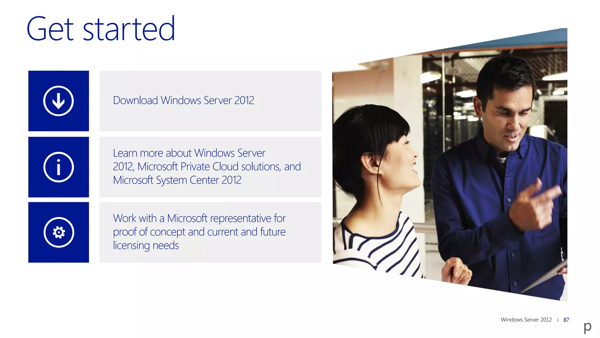 Download Windows Server 2012



Learn more about Windows Server
2012, Microsoft Private Cloud solutions, and
Microsoft System Center 2012


Work with a Microsoft representative for
proof of concept and current and future
licensing needs




                                               87
 