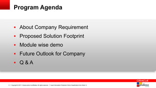 Copyright © 2017, Oracle and/or its affiliates. All rights reserved. Insert Information Protection Policy Classification from Slide 123
Program Agenda
 About Company Requirement
 Proposed Solution Footprint
 Module wise demo
 Future Outlook for Company
 Q & A
 