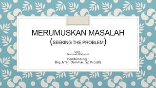 MERUMUSKAN MASALAH
(SEEKING THE PROBLEM)
Oleh :
Nurimah Wahyuni
Pembimbing :
Drg. Irfan Dammar, Sp.Pros(K)
 