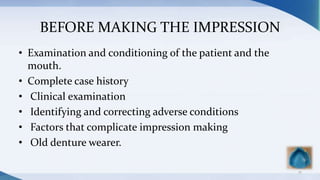 BEFORE MAKING THE IMPRESSION
• Examination and conditioning of the patient and the
mouth.
• Complete case history
• Clinical examination
• Identifying and correcting adverse conditions
• Factors that complicate impression making
• Old denture wearer.
12
 