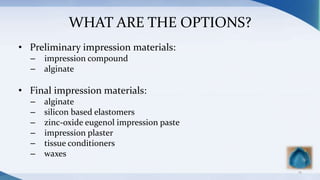 WHAT ARE THE OPTIONS?
• Preliminary impression materials:
– impression compound
– alginate
• Final impression materials:
– alginate
– silicon based elastomers
– zinc-oxide eugenol impression paste
– impression plaster
– tissue conditioners
– waxes
14
 