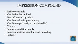 IMPRESSION COMPOUND
• Easily correctable
• Can be border molded
• Not influenced by saliva
• Can be used as impression tray
• Can be scraped easily to provide relief
• Viscous
• Cannot record fine details
• Compound sticks used for border molding
• Inelastic
15
 