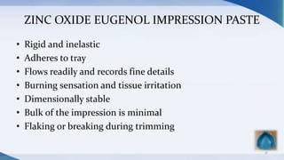 ZINC OXIDE EUGENOL IMPRESSION PASTE
• Rigid and inelastic
• Adheres to tray
• Flows readily and records fine details
• Burning sensation and tissue irritation
• Dimensionally stable
• Bulk of the impression is minimal
• Flaking or breaking during trimming
18
 