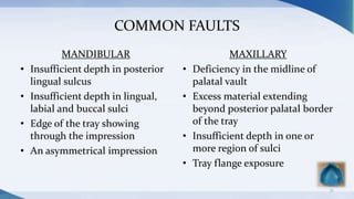 COMMON FAULTS
MANDIBULAR
• Insufficient depth in posterior
lingual sulcus
• Insufficient depth in lingual,
labial and buccal sulci
• Edge of the tray showing
through the impression
• An asymmetrical impression
MAXILLARY
• Deficiency in the midline of
palatal vault
• Excess material extending
beyond posterior palatal border
of the tray
• Insufficient depth in one or
more region of sulci
• Tray flange exposure
32
 
