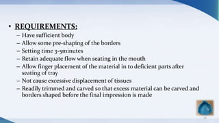 • REQUIREMENTS:
– Have sufficient body
– Allow some pre-shaping of the borders
– Setting time 3-5minutes
– Retain adequate flow when seating in the mouth
– Allow finger placement of the material in to deficient parts after
seating of tray
– Not cause excessive displacement of tissues
– Readily trimmed and carved so that excess material can be carved and
borders shaped before the final impression is made
39
 
