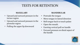 TESTS FOR RETENTION
MAXILLARY
• Upward and outward pressure in the
incisor region
• Upward and outward pressure in the
premolar region
• Pulling the upper lip downward
MANDIBULAR
• Protrude the tongue
• Move tongue in lateral direction
• Roll tongue back to touch palate
• Open the mouth.
• Exerting vertical pull on handle
• Forward pressure on distal aspect of
the handle
44
 