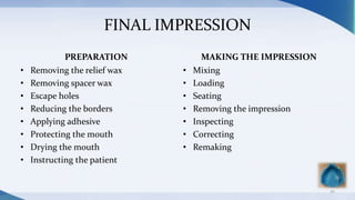FINAL IMPRESSION
PREPARATION
• Removing the relief wax
• Removing spacer wax
• Escape holes
• Reducing the borders
• Applying adhesive
• Protecting the mouth
• Drying the mouth
• Instructing the patient
MAKING THE IMPRESSION
• Mixing
• Loading
• Seating
• Removing the impression
• Inspecting
• Correcting
• Remaking
45
 