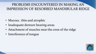 PROBLEMS ENCOUNTERED IN MAKING AN
IMPRESSION OF RESORBED MANDIBULAR RIDGE
• Mucosa : thin and atrophic
• Inadequate denture bearing areas
• Attachment of muscles near the crest of the ridge
• Interference of tongue
54
 