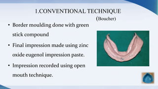 1.CONVENTIONAL TECHNIQUE
(Boucher)
• Border moulding done with green
stick compound
• Final impression made using zinc
oxide eugenol impression paste.
• Impression recorded using open
mouth technique.
 