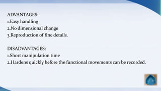 ADVANTAGES:
1.Easy handling
2.No dimensional change
3.Reproduction of fine details.
DISADVANTAGES:
1.Short manipulation time
2.Hardens quickly before the functional movements can be recorded.
 