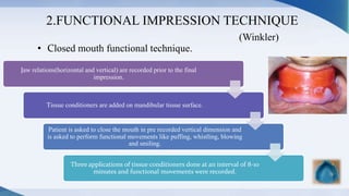 2.FUNCTIONAL IMPRESSION TECHNIQUE
(Winkler)
• Closed mouth functional technique.
Jaw relations(horizontal and vertical) are recorded prior to the final
impression.
Tissue conditioners are added on mandibular tissue surface.
Patient is asked to close the mouth in pre recorded vertical dimension and
is asked to perform functional movements like puffing, whistling, blowing
and smiling.
Three applications of tissue conditioners done at an interval of 8-10
minutes and functional movements were recorded.
 
