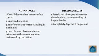 ADVANTAGES
1.Overall denture has better surface
contact
2.Improved retention
3.Interference due to tray handling is
eliminated
4.Less chances of over and under
extension as the movements are
performed by the patient
DISADVANTAGES
1.Restriction of tongue movement
therefore inaccurate recording of
lingual border.
2.Completely depended on patient.
 