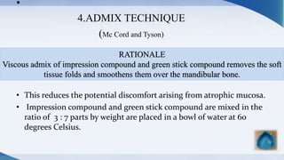 •
4.ADMIX TECHNIQUE
(Mc Cord and Tyson)
• This reduces the potential discomfort arising from atrophic mucosa.
• Impression compound and green stick compound are mixed in the
ratio of 3 : 7 parts by weight are placed in a bowl of water at 60
degrees Celsius.
RATIONALE
Viscous admix of impression compound and green stick compound removes the soft
tissue folds and smoothens them over the mandibular bone.
 