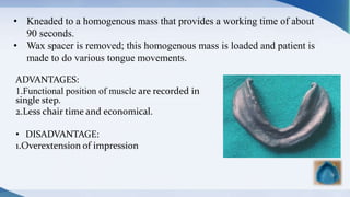 ADVANTAGES:
1.Functional position of muscle are recorded in
single step.
2.Less chair time and economical.
• DISADVANTAGE:
1.Overextension of impression
• Kneaded to a homogenous mass that provides a working time of about
90 seconds.
• Wax spacer is removed; this homogenous mass is loaded and patient is
made to do various tongue movements.
 