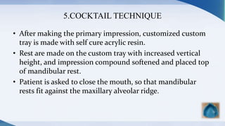 5.COCKTAIL TECHNIQUE
• After making the primary impression, customized custom
tray is made with self cure acrylic resin.
• Rest are made on the custom tray with increased vertical
height, and impression compound softened and placed top
of mandibular rest.
• Patient is asked to close the mouth, so that mandibular
rests fit against the maxillary alveolar ridge.
 