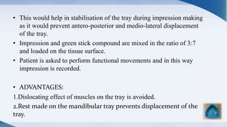 • This would help in stabilisation of the tray during impression making
as it would prevent antero-posterior and medio-lateral displacement
of the tray.
• Impression and green stick compound are mixed in the ratio of 3:7
and loaded on the tissue surface.
• Patient is asked to perform functional movements and in this way
impression is recorded.
• ADVANTAGES:
1.Dislocating effect of muscles on the tray is avoided.
2.Rest made on the mandibular tray prevents displacement of the
tray.
 
