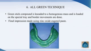 6. ALL GREEN TECHNIQUE
• Green stick compound is kneaded to a homogenous mass and is loaded
on the special tray and border movements are done.
• Final impression made using zinc oxide eugenol paste.
 
