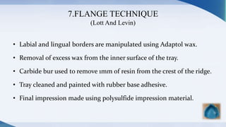 7.FLANGE TECHNIQUE
(Lott And Levin)
• Labial and lingual borders are manipulated using Adaptol wax.
• Removal of excess wax from the inner surface of the tray.
• Carbide bur used to remove 1mm of resin from the crest of the ridge.
• Tray cleaned and painted with rubber base adhesive.
• Final impression made using polysulfide impression material.
 