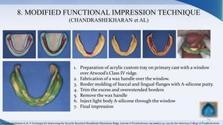 8. MODIFIED FUNCTIONAL IMPRESSION TECHNIQUE
(CHANDRASHEKHARAN et AL)
69
1. Preparation of acrylic custom tray on primary cast with a window
over Atwood’s Class IV ridge.
2. Fabrication of a wax handle over the window.
3. Border molding of buccal and lingual flanges with A-silicone putty.
4. Trim the excess and overextended borders
5. Remove the wax handle
6. Inject light body A-silicone through the window
7. Final impression
Chandrashekharan et al. A Technique for Impressing the Severely Resorbed Mandibular Edentulous Ridge. Journal of Prosthodontics 00 (2011) 1–4 c 2011 by the American College of Prosthodontists
 