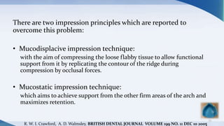 There are two impression principles which are reported to
overcome this problem:
• Mucodisplacive impression technique:
with the aim of compressing the loose flabby tissue to allow functional
support from it by replicating the contour of the ridge during
compression by occlusal forces.
• Mucostatic impression technique:
which aims to achieve support from the other firm areas of the arch and
maximizes retention.
73
R. W. I. Crawford, A. D. Walmsley. BRITISH DENTAL JOURNAL VOLUME 199 NO. 11 DEC 10 2005
 