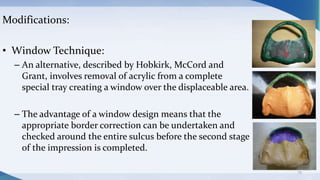Modifications:
• Window Technique:
– An alternative, described by Hobkirk, McCord and
Grant, involves removal of acrylic from a complete
special tray creating a window over the displaceable area.
– The advantage of a window design means that the
appropriate border correction can be undertaken and
checked around the entire sulcus before the second stage
of the impression is completed.
79
 