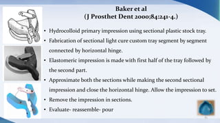 83
Baker et al
(J Prosthet Dent 2000;84:241-4.)
• Hydrocolloid primary impression using sectional plastic stock tray.
• Fabrication of sectional light cure custom tray segment by segment
connected by horizontal hinge.
• Elastomeric impression is made with first half of the tray followed by
the second part.
• Approximate both the sections while making the second sectional
impression and close the horizontal hinge. Allow the impression to set.
• Remove the impression in sections.
• Evaluate- reassemble- pour
 