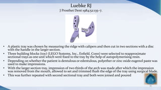 Luebke RJ
J Prosthet Dent 1984;52:135–7.
• A plastic tray was chosen by measuring the ridge with calipers and then cut in two sections with a disc
with the handle in the larger section.
• Three building blocks (toy) (LEGO Systems, Inc., Enﬁeld, Conn) were selected to reapproximate
sectional trays as one unit which were ﬁxed to the tray by the help of autopolymerising resin.
• Depending on whether the patient is dentulous or edentulous, polyether or zinc oxide eugenol paste was
used to make impressions.
• With the larger section tray, impression of two thirds of the arch was made after which the impression
was removed from the mouth, allowed to set and trimmed ﬂush the edge of the tray using surgical blade.
• This was further repeated with second sectional tray and both were joined and poured
86
 