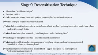 Singer’s Desensitisation Technique
• Also called “marble technique”
• Involves 7 visits
1st visit: 5 marbles placed in mouth, patient instructed to keep them for 1 week
2nd visit: ability to tolerate marbles evaluated
3rd visit: before making impressions, topical anaesthetic applied , primary impression made, base plates
made with a rough finish
4th visit: lower base plate inserted , 3 marbles placed and a “training bead”
5th visit: upper base plate inserted , asked to discontinue marbles
6th visit: patient able to endure the presence of both base plates , occlusal rims constructed
Jaw relation taken , try in completed.
7th visit: completed lower denture inserted first + upper base plate + a training bead.
Next upper denture inserted
Singer JL. The marble technique : method for treating the hopeless gagger for complete dentures. J. Prosthet. Dent. 1973;8
 