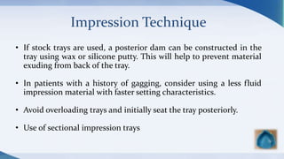 Impression Technique
• If stock trays are used, a posterior dam can be constructed in the
tray using wax or silicone putty. This will help to prevent material
exuding from back of the tray.
• In patients with a history of gagging, consider using a less fluid
impression material with faster setting characteristics.
• Avoid overloading trays and initially seat the tray posteriorly.
• Use of sectional impression trays
 
