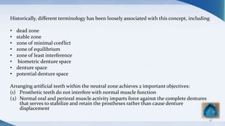 Historically, different terminology has been loosely associated with this concept, including
• dead zone
• stable zone
• zone of minimal conflict
• zone of equilibrium
• zone of least interference
• biometric denture space
• denture space
• potential denture space
Arranging artificial teeth within the neutral zone achieves 2 important objectives:
(1) Prosthetic teeth do not interfere with normal muscle function
(2) Normal oral and perioral muscle activity imparts force against the complete dentures
that serves to stabilize and retain the prostheses rather than cause denture
displacement
98
 