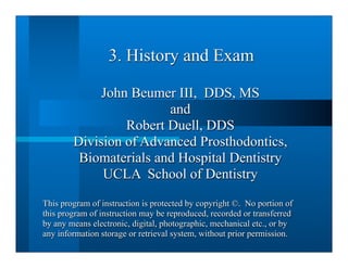 3. History and Exam

             John Beumer III, DDS, MS
                        and
                 Robert Duell, DDS
        Division of Advanced Prosthodontics,
         Biomaterials and Hospital Dentistry
             UCLA School of Dentistry
This program of instruction is protected by copyright ©. No portion of
this program of instruction may be reproduced, recorded or transferred
by any means electronic, digital, photographic, mechanical etc., or by
any information storage or retrieval system, without prior permission.
 